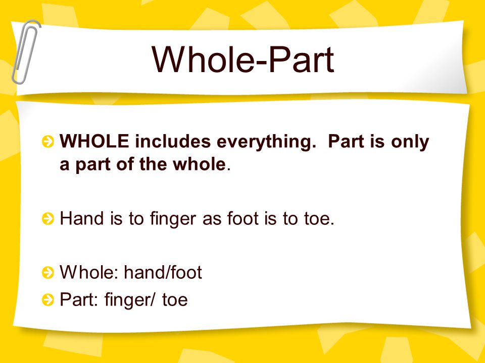 Whole-Part WHOLE includes everything. Part is only a part of the whole. Hand is to finger as foot is to toe.