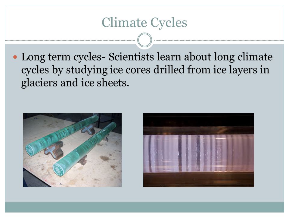 Climate Cycles Long term cycles- Scientists learn about long climate cycles by studying ice cores drilled from ice layers in glaciers and ice sheets.