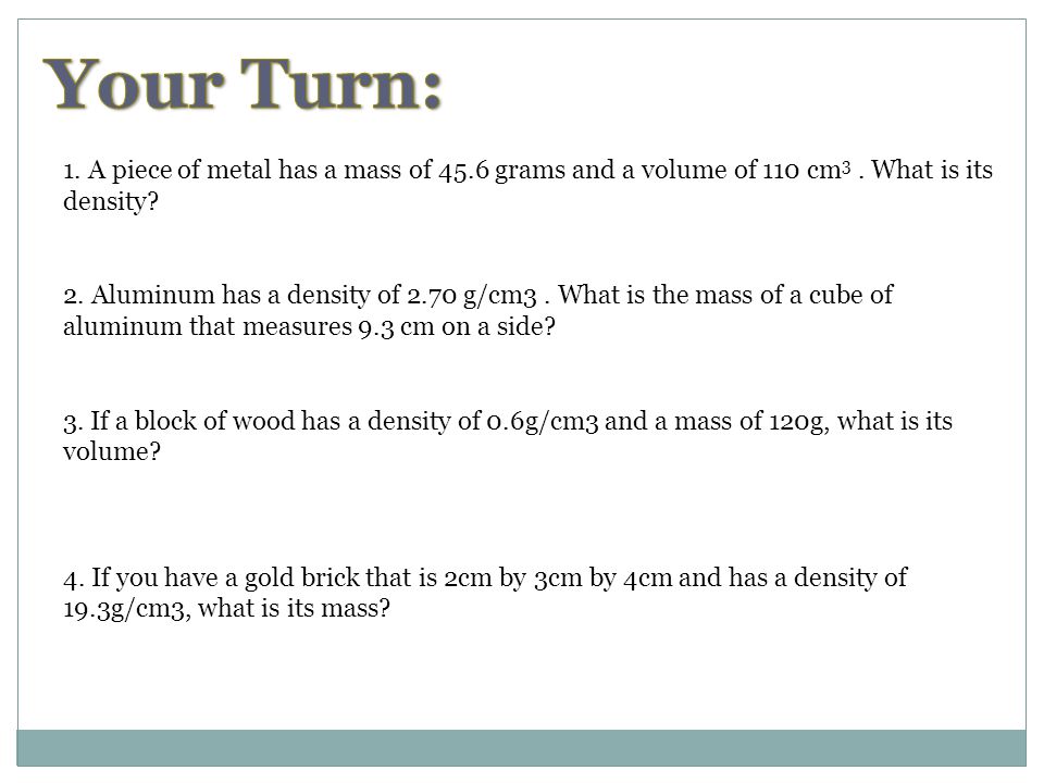 Your Turn: 1. A piece of metal has a mass of 45.6 grams and a volume of 110 cm3 . What is its. density