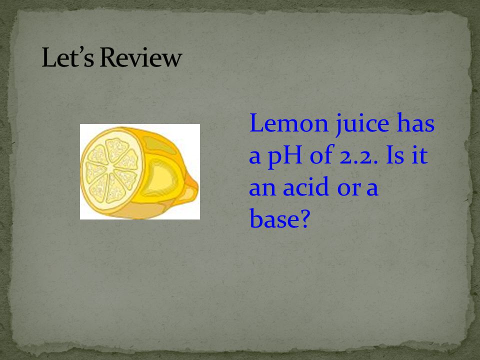 Let’s Review Lemon juice has a pH of 2.2. Is it an acid or a base