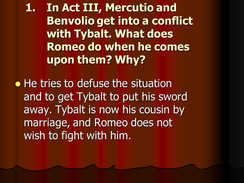 In Act III, Mercutio and Benvolio get into a conflict with Tybalt