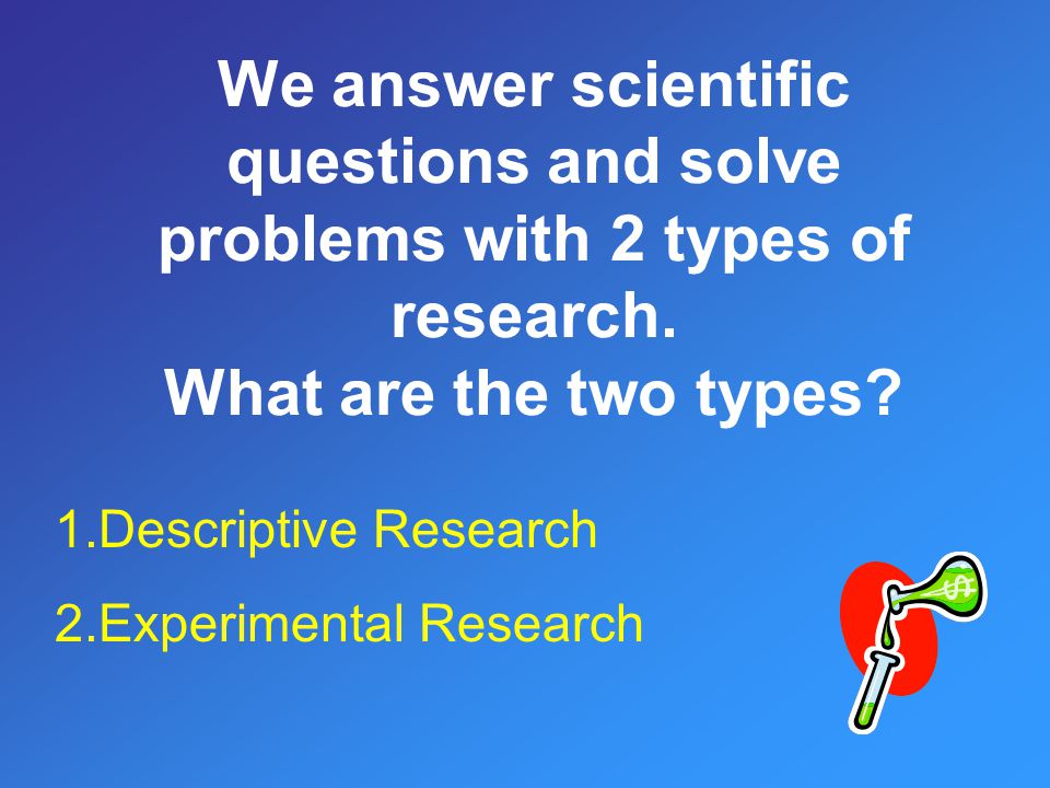 We answer scientific questions and solve problems with 2 types of research. What are the two types