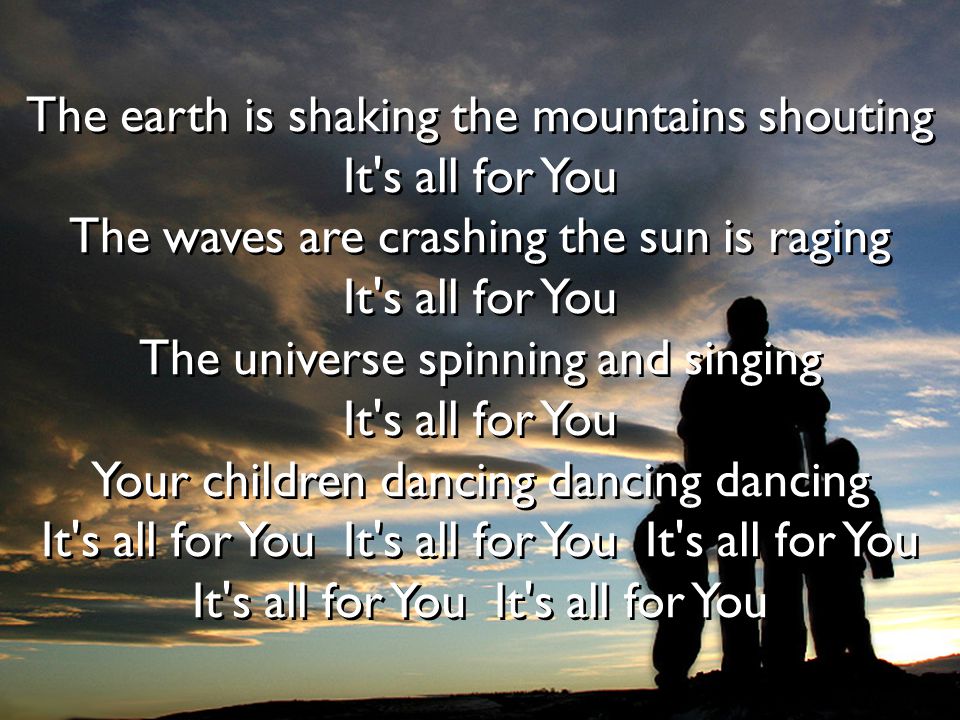 The earth is shaking the mountains shouting It s all for You The waves are crashing the sun is raging It s all for You The universe spinning and singing It s all for You Your children dancing dancing dancing It s all for You It s all for You It s all for You It s all for You It s all for You