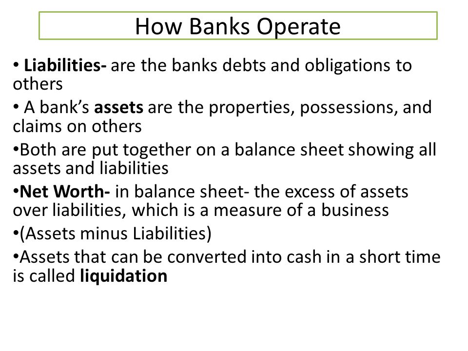 How Banks Operate Liabilities- are the banks debts and obligations to others. A bank’s assets are the properties, possessions, and claims on others.