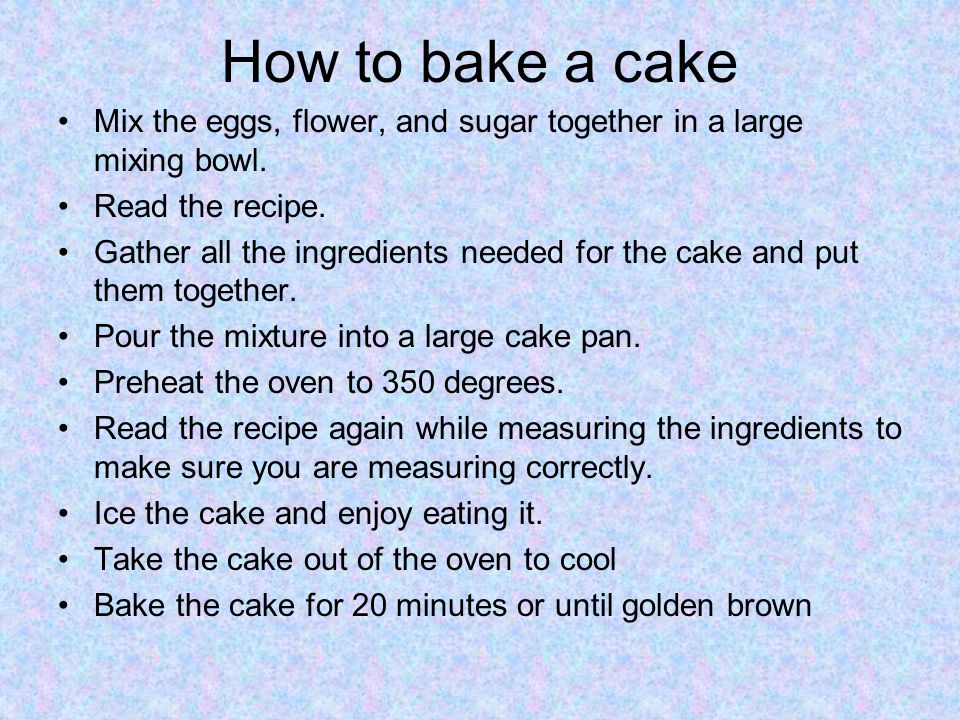 How to bake a cake Mix the eggs, flower, and sugar together in a large mixing bowl. Read the recipe.