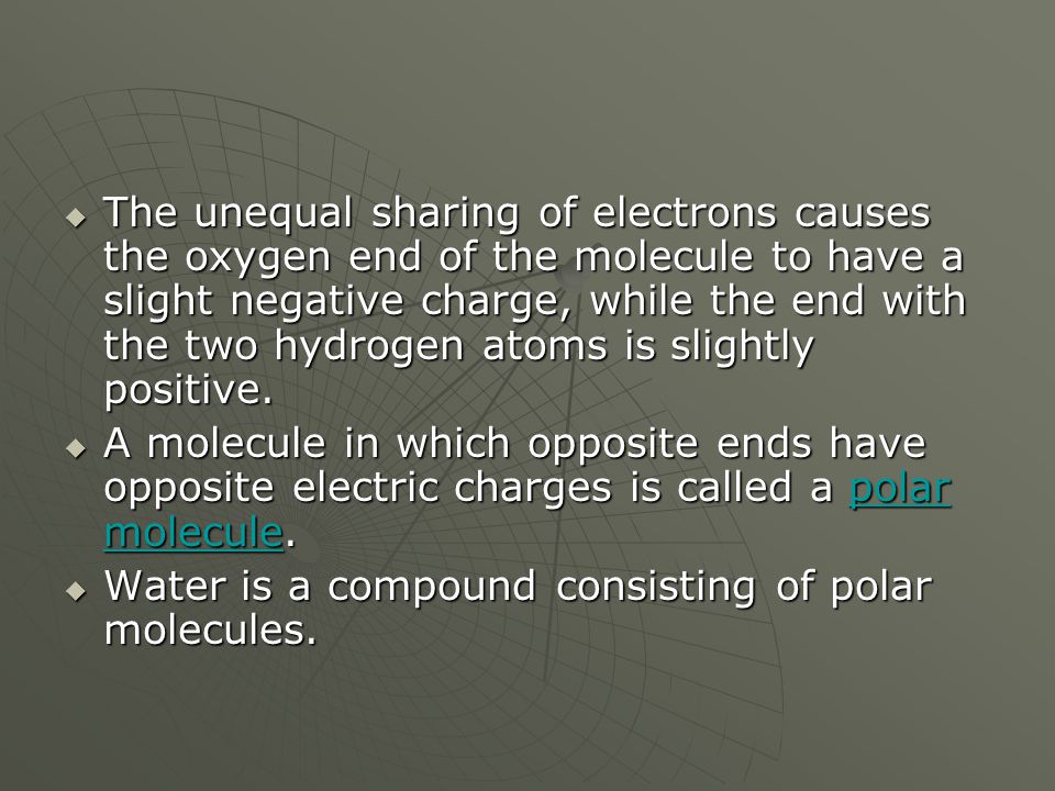The unequal sharing of electrons causes the oxygen end of the molecule to have a slight negative charge, while the end with the two hydrogen atoms is slightly positive.