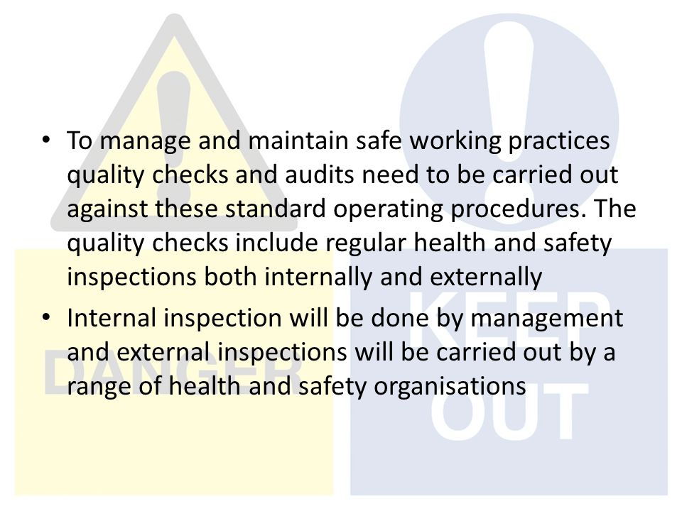 To manage and maintain safe working practices quality checks and audits need to be carried out against these standard operating procedures. The quality checks include regular health and safety inspections both internally and externally