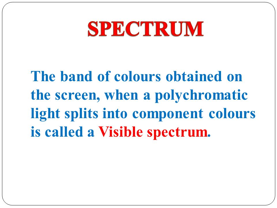 SPECTRUM The band of colours obtained on the screen, when a polychromatic light splits into component colours is called a Visible spectrum.