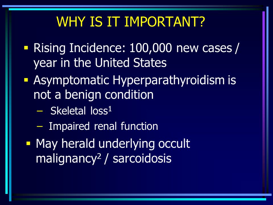 WHY IS IT IMPORTANT Rising Incidence: 100,000 new cases / year in the United States. Asymptomatic Hyperparathyroidism is not a benign condition.