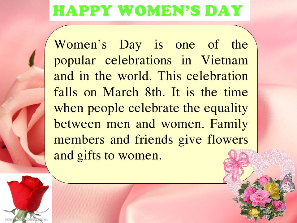 Women’s Day is one of the popular celebrations in Vietnam and in the world. This celebration falls on March 8th. It is the time when people celebrate the equality between men and women. Family members and friends give flowers and gifts to women.