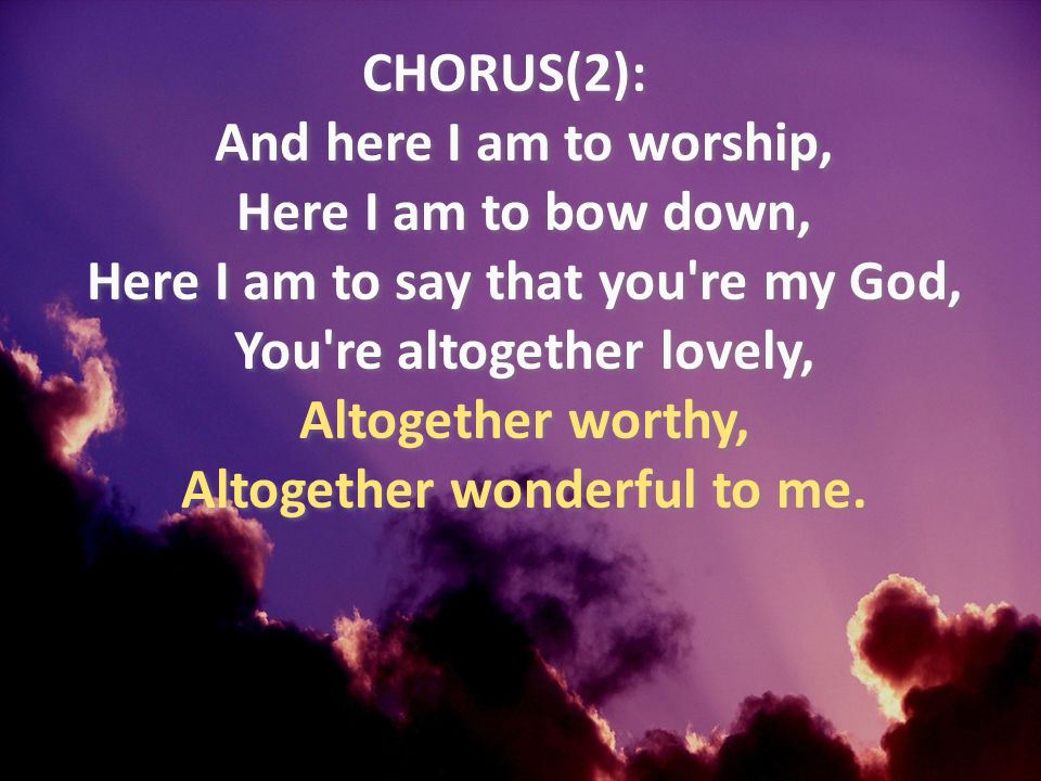 CHORUS(2): And here I am to worship, Here I am to bow down, Here I am to say that you re my God, You re altogether lovely, Altogether worthy, Altogether wonderful to me.