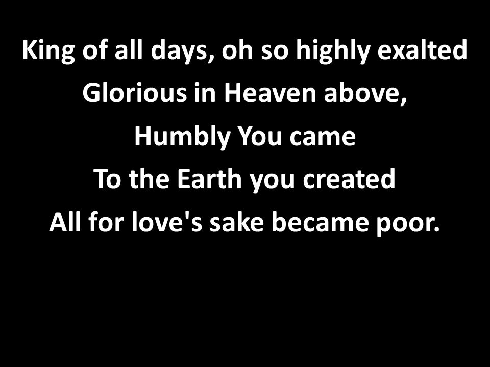 King of all days, oh so highly exalted Glorious in Heaven above, Humbly You came To the Earth you created All for love s sake became poor.