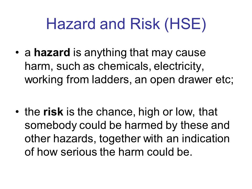 Hazard and Risk (HSE) a hazard is anything that may cause harm, such as chemicals, electricity, working from ladders, an open drawer etc;