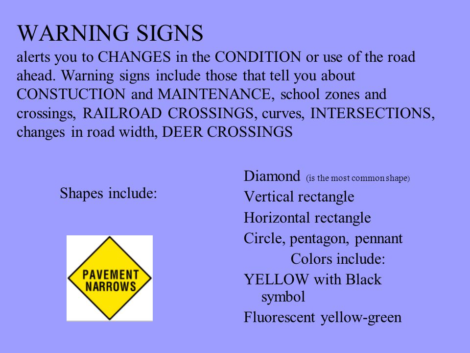 WARNING SIGNS alerts you to CHANGES in the CONDITION or use of the road ahead. Warning signs include those that tell you about CONSTUCTION and MAINTENANCE, school zones and crossings, RAILROAD CROSSINGS, curves, INTERSECTIONS, changes in road width, DEER CROSSINGS