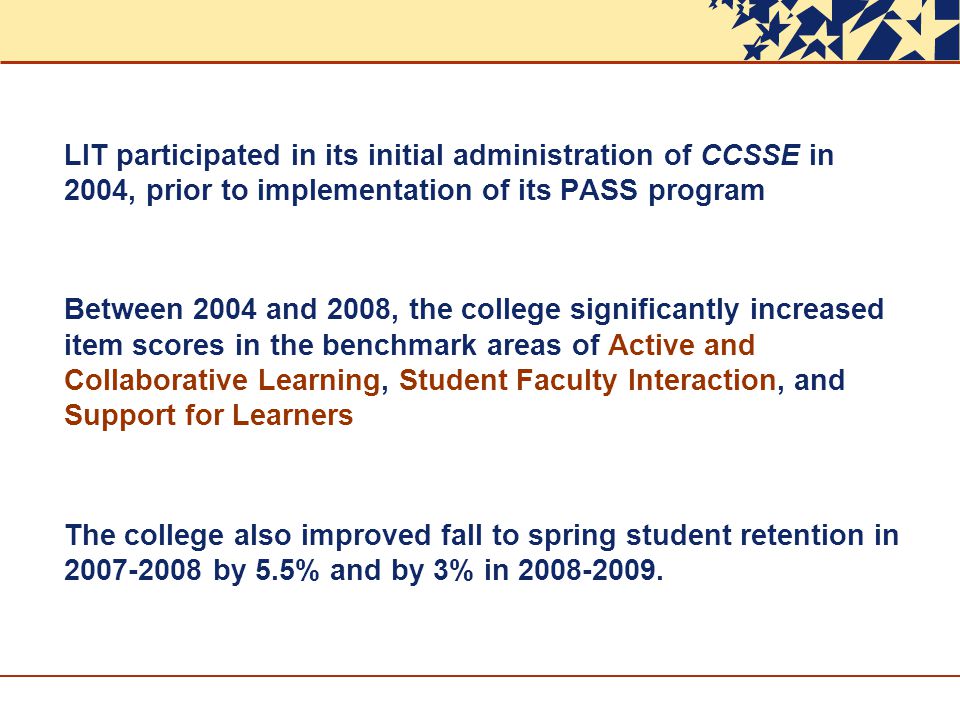 LIT participated in its initial administration of CCSSE in 2004, prior to implementation of its PASS program Between 2004 and 2008, the college significantly increased item scores in the benchmark areas of Active and Collaborative Learning, Student Faculty Interaction, and Support for Learners The college also improved fall to spring student retention in by 5.5% and by 3% in