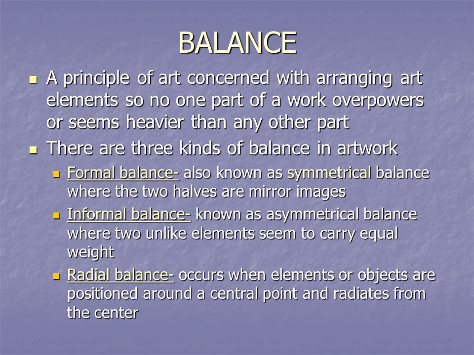 BALANCE A principle of art concerned with arranging art elements so no one part of a work overpowers or seems heavier than any other part.