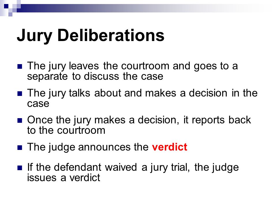 Jury Deliberations The jury leaves the courtroom and goes to a separate to discuss the case. The jury talks about and makes a decision in the case.