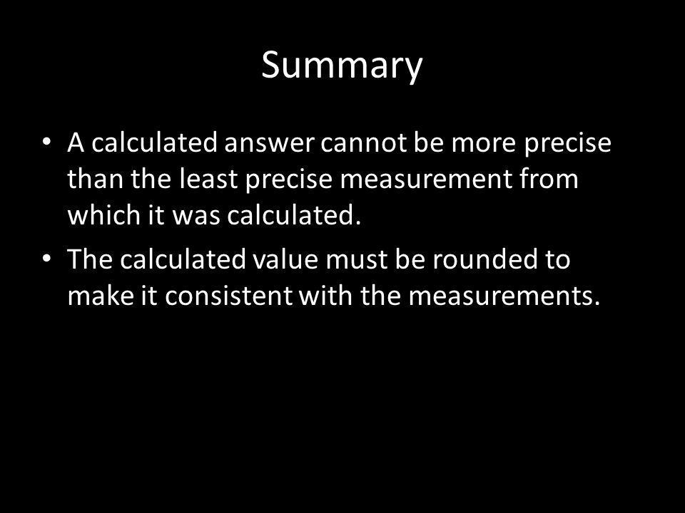 Summary A calculated answer cannot be more precise than the least precise measurement from which it was calculated.