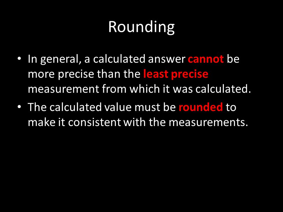 Rounding In general, a calculated answer cannot be more precise than the least precise measurement from which it was calculated.