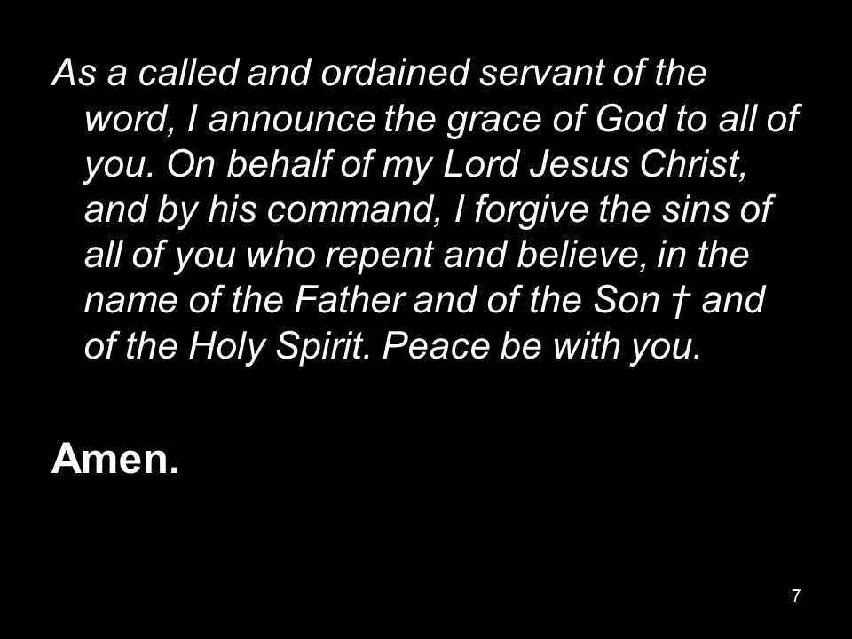 As a called and ordained servant of the word, I announce the grace of God to all of you. On behalf of my Lord Jesus Christ, and by his command, I forgive the sins of all of you who repent and believe, in the name of the Father and of the Son † and of the Holy Spirit. Peace be with you.