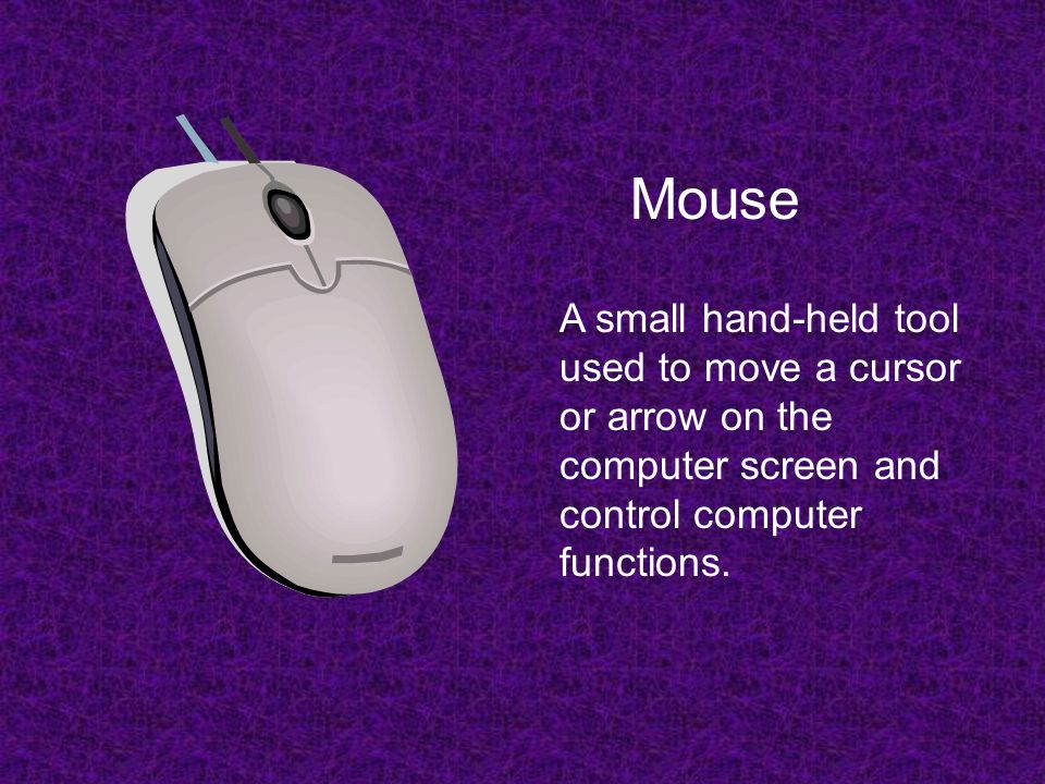 Mouse A small hand-held tool used to move a cursor or arrow on the computer screen and control computer functions.