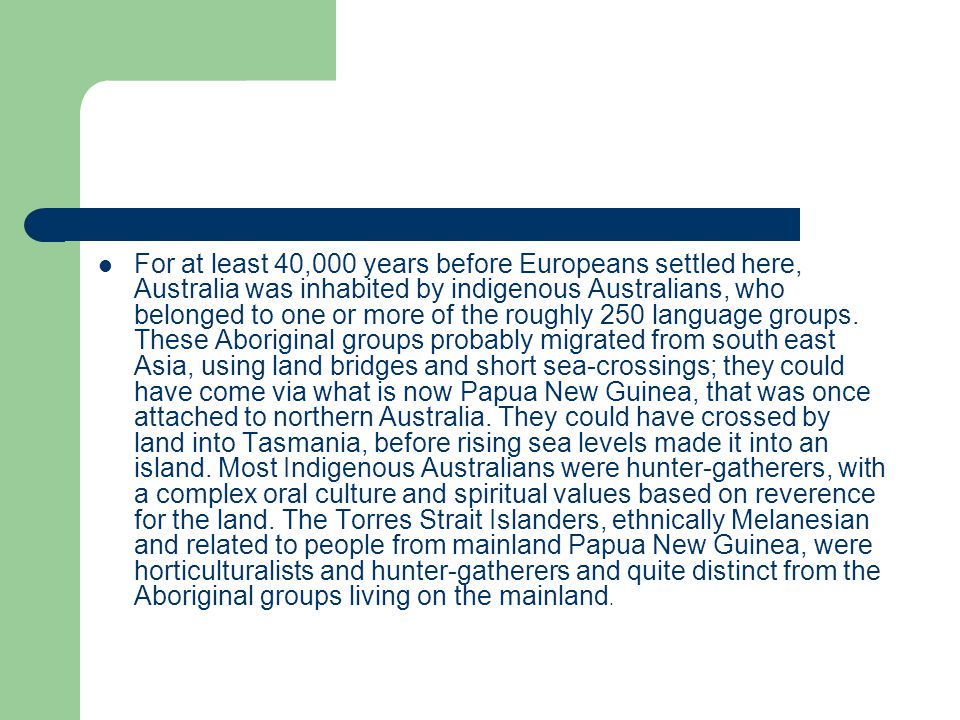 For at least 40,000 years before Europeans settled here, Australia was inhabited by indigenous Australians, who belonged to one or more of the roughly 250 language groups.