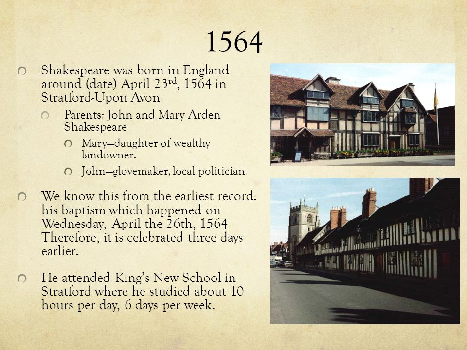 1564 Shakespeare was born in England around (date) April 23rd, 1564 in Stratford-Upon Avon. Parents: John and Mary Arden Shakespeare.