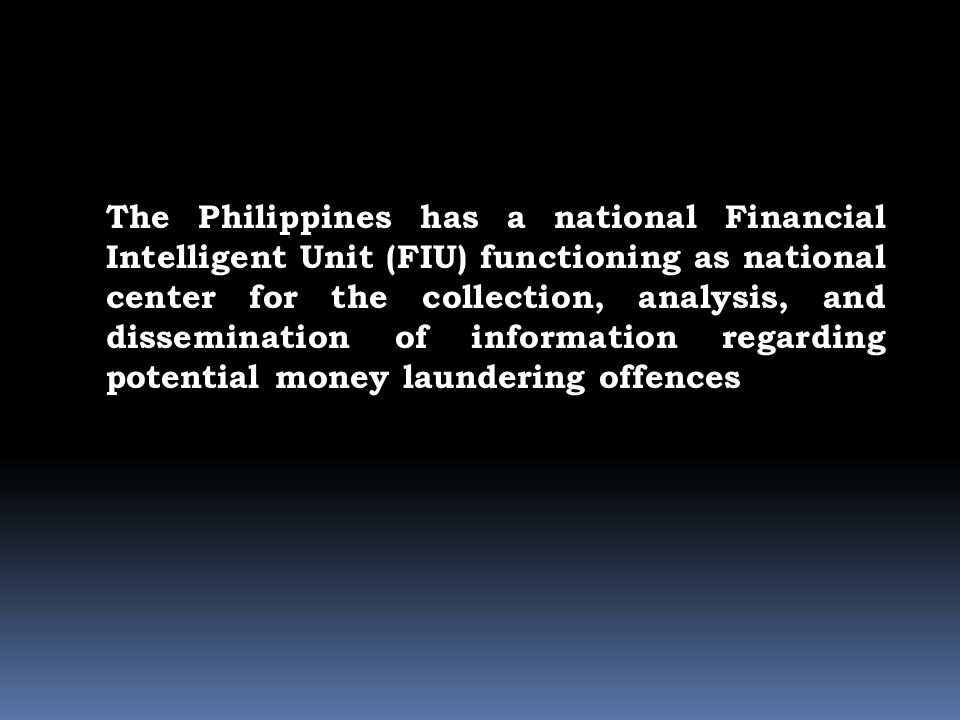 The Philippines has a national Financial Intelligent Unit (FIU) functioning as national center for the collection, analysis, and dissemination of information regarding potential money laundering offences