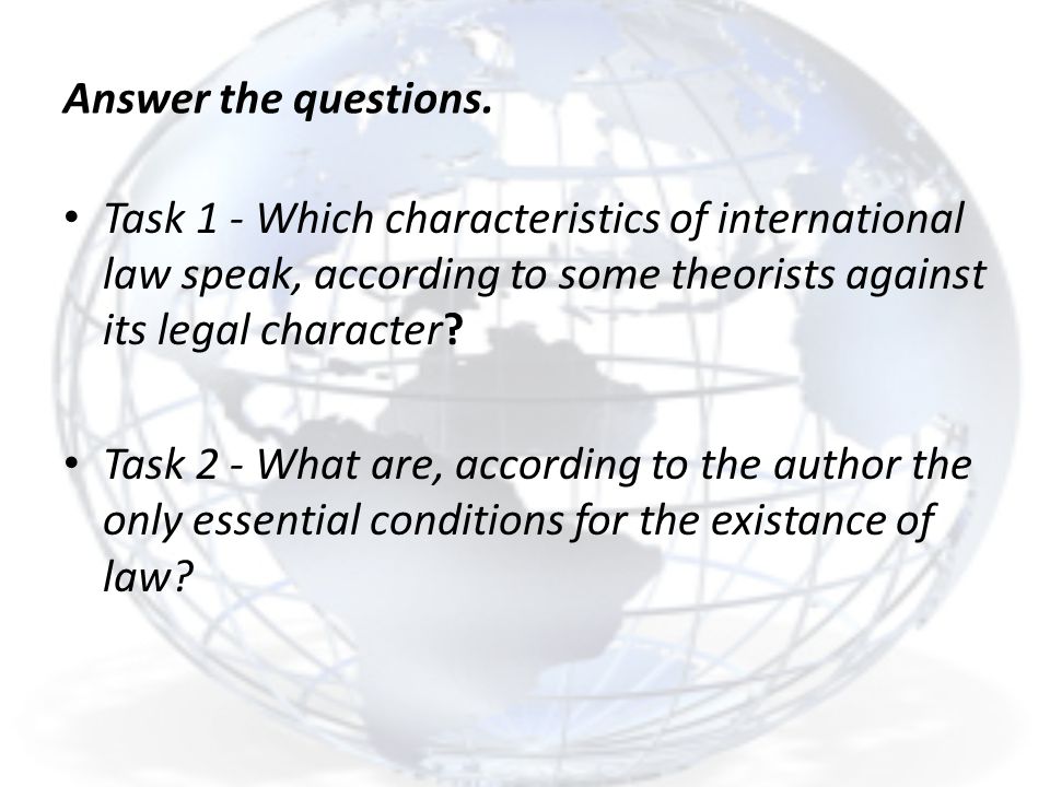 Answer the questions. Task 1 - Which characteristics of international law speak, according to some theorists against its legal character
