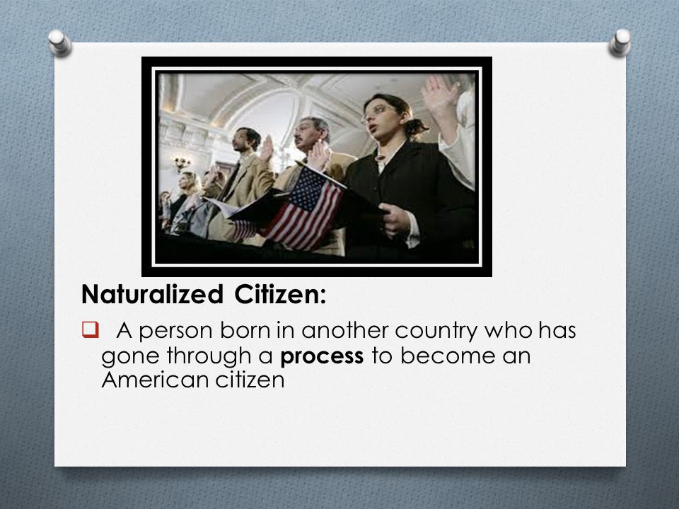 Naturalized Citizen: A person born in another country who has gone through a process to become an American citizen.