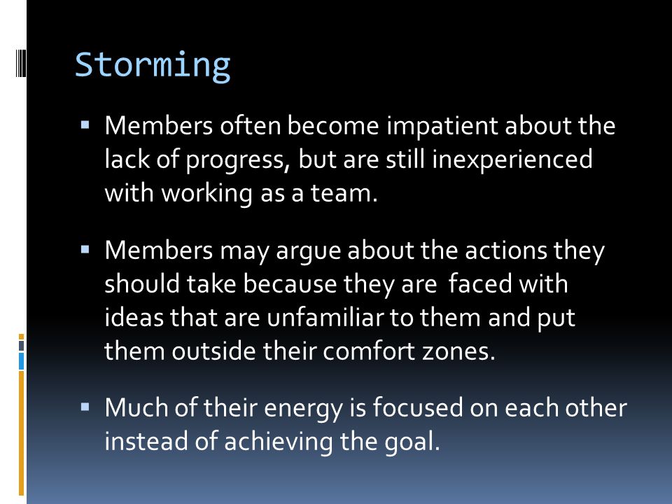 Storming Members often become impatient about the lack of progress, but are still inexperienced with working as a team.