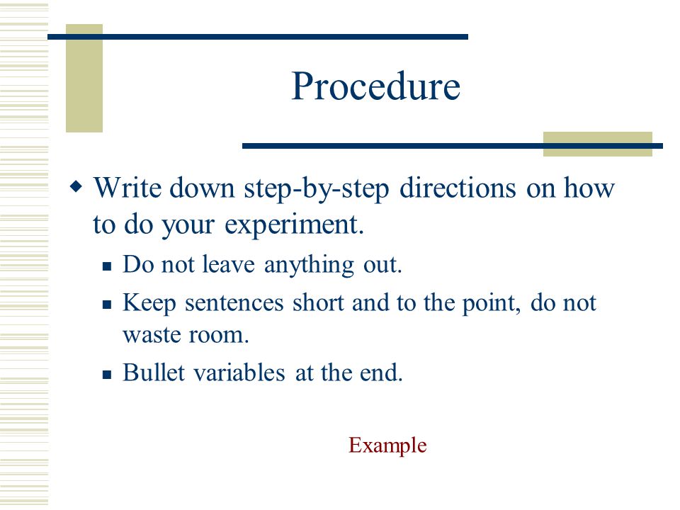 Procedure Write down step-by-step directions on how to do your experiment. Do not leave anything out.