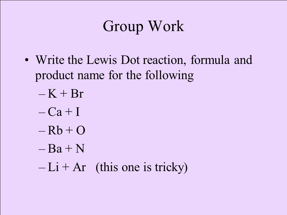 Group Work Write the Lewis Dot reaction, formula and product name for the following. K + Br. Ca + I.