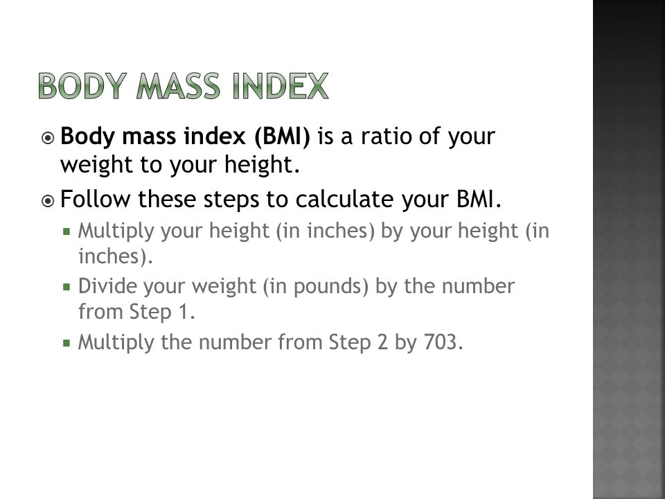 BODY MASS INDEX Body mass index (BMI) is a ratio of your weight to your height. Follow these steps to calculate your BMI.