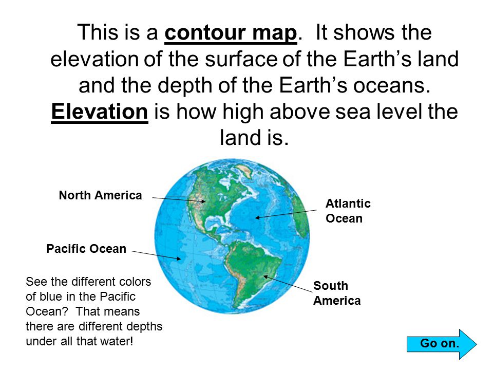 This is a contour map. It shows the elevation of the surface of the Earth’s land and the depth of the Earth’s oceans. Elevation is how high above sea level the land is.