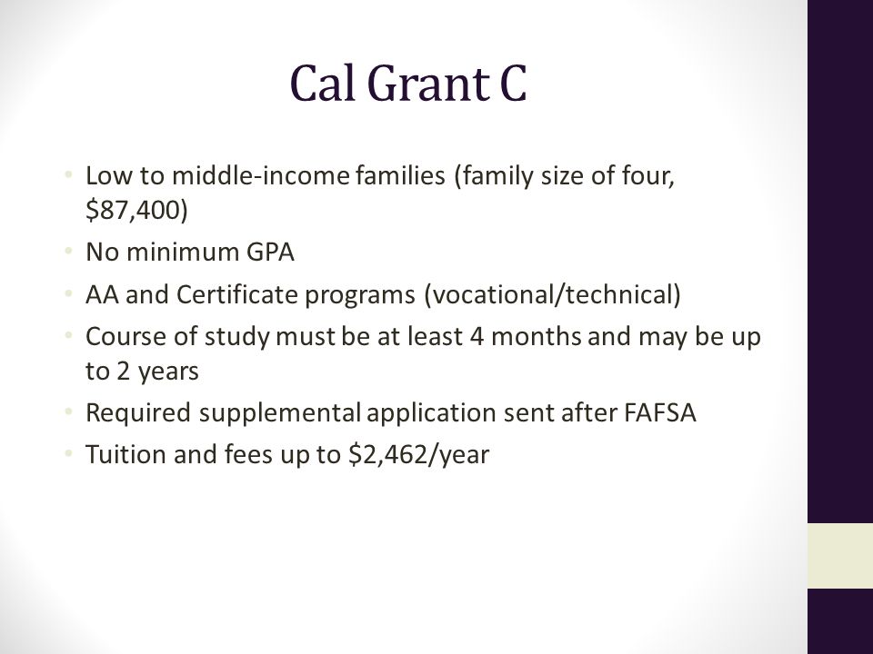 Cal Grant C Low to middle-income families (family size of four, $87,400) No minimum GPA. AA and Certificate programs (vocational/technical)