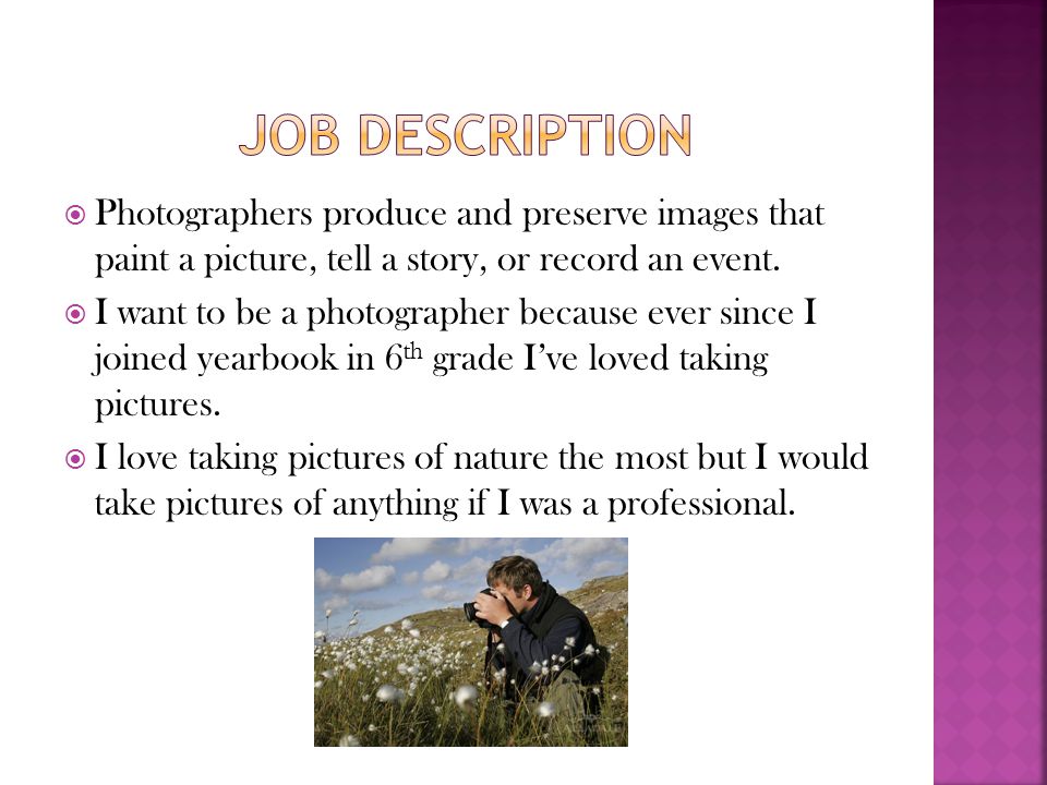 Job description Photographers produce and preserve images that paint a picture, tell a story, or record an event.