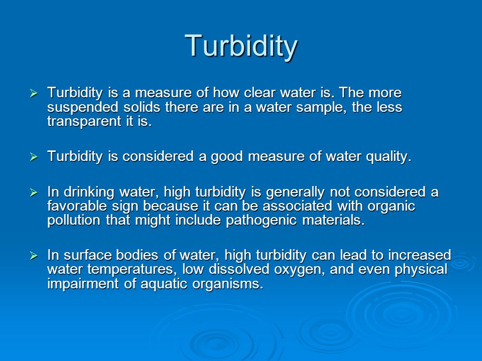 Turbidity Turbidity is a measure of how clear water is. The more suspended solids there are in a water sample, the less transparent it is.