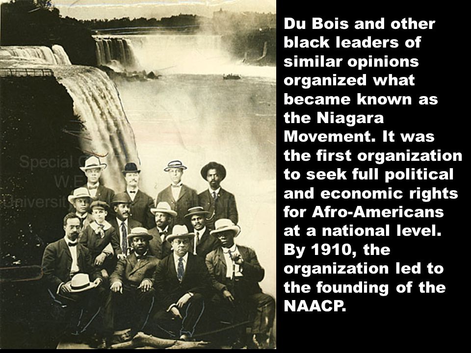 Du Bois and other black leaders of similar opinions organized what became known as the Niagara Movement. It was the first organization to seek full political and economic rights for Afro-Americans at a national level. By 1910, the organization led to the founding of the NAACP.