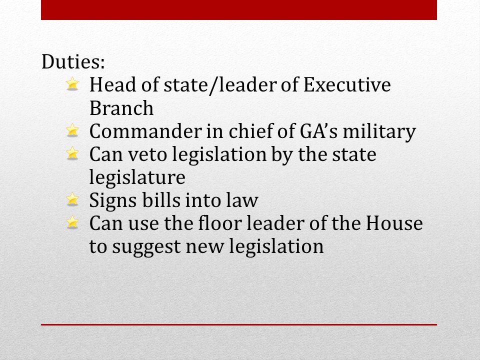 Duties: Head of state/leader of Executive Branch. Commander in chief of GA’s military. Can veto legislation by the state legislature.