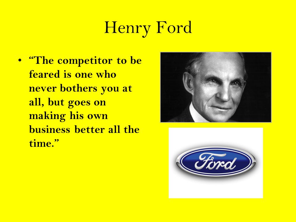 Henry Ford The competitor to be feared is one who never bothers you at all, but goes on making his own business better all the time.