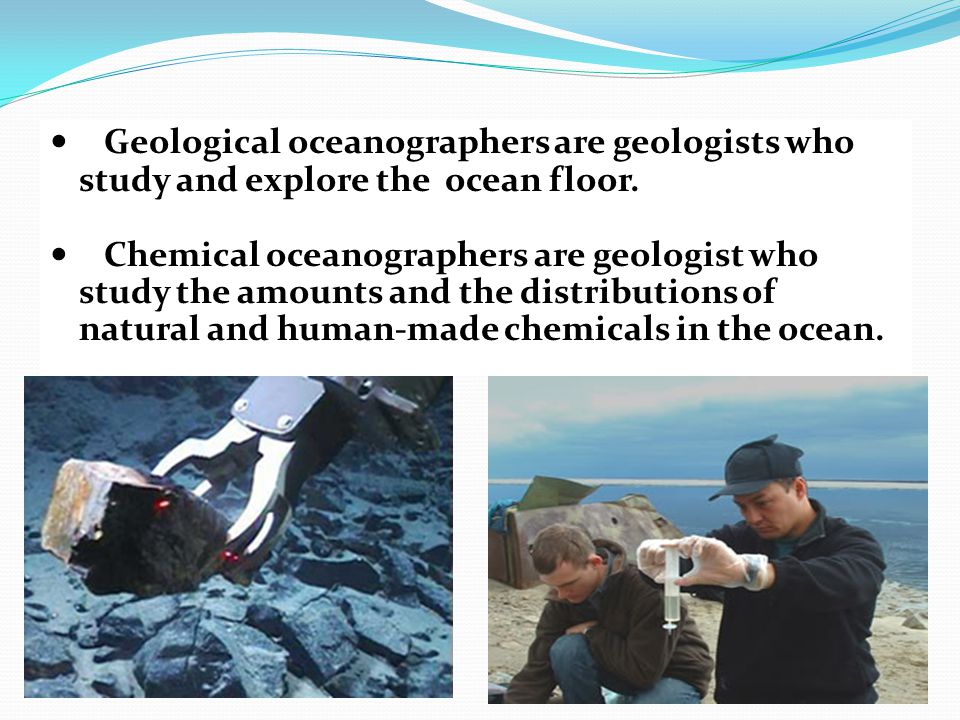 Geological oceanographers are geologists who study and explore the ocean floor.