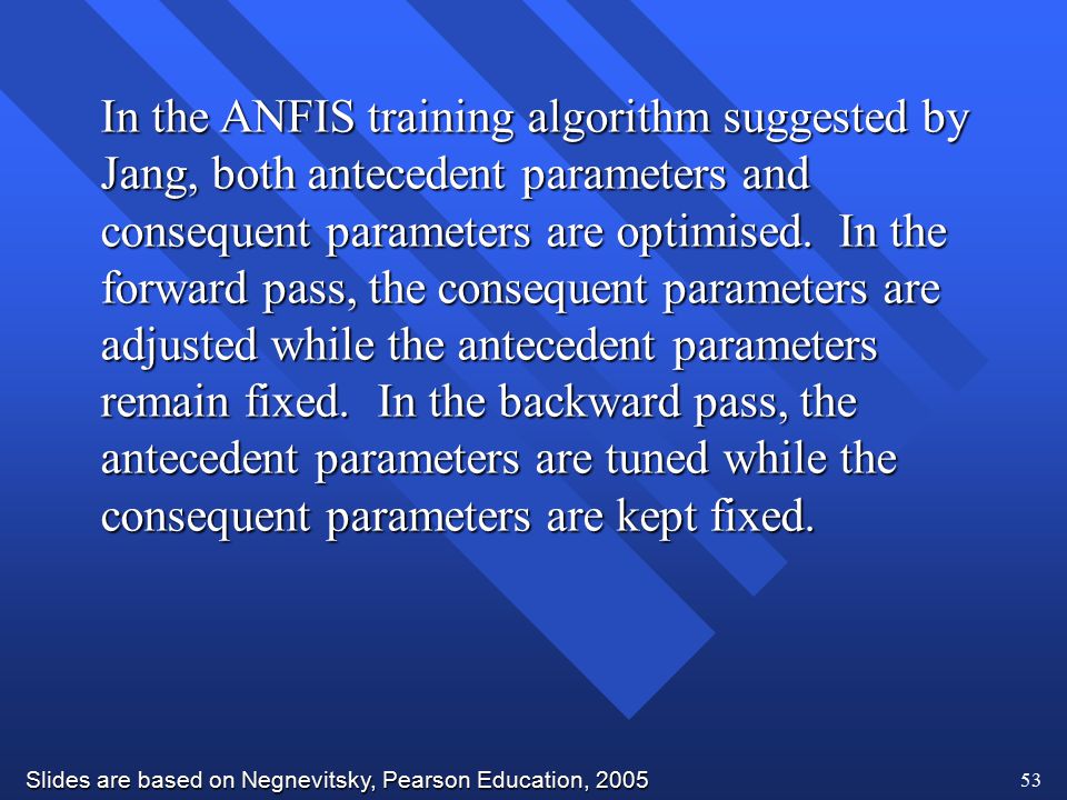 In the ANFIS training algorithm suggested by Jang, both antecedent parameters and consequent parameters are optimised.