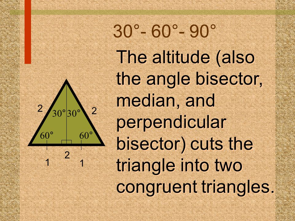 30°- 60°- 90° The altitude (also the angle bisector, median, and perpendicular bisector) cuts the triangle into two congruent triangles.