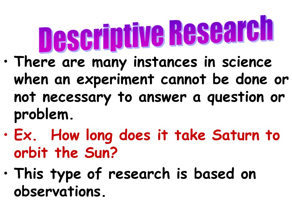 Descriptive Research There are many instances in science when an experiment cannot be done or not necessary to answer a question or problem.