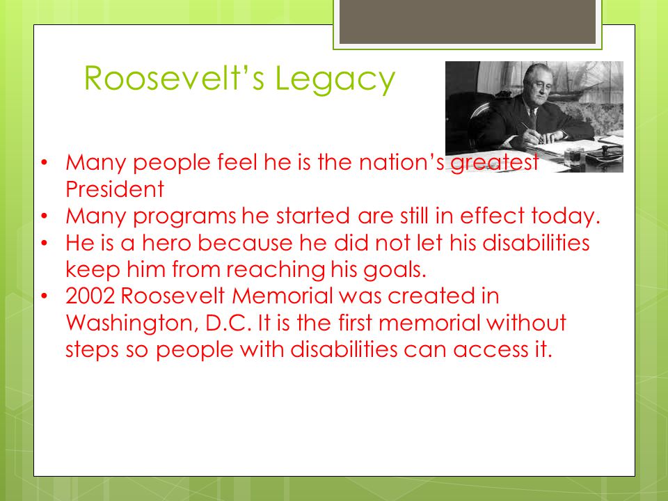 Roosevelt’s Legacy Many people feel he is the nation’s greatest President. Many programs he started are still in effect today.