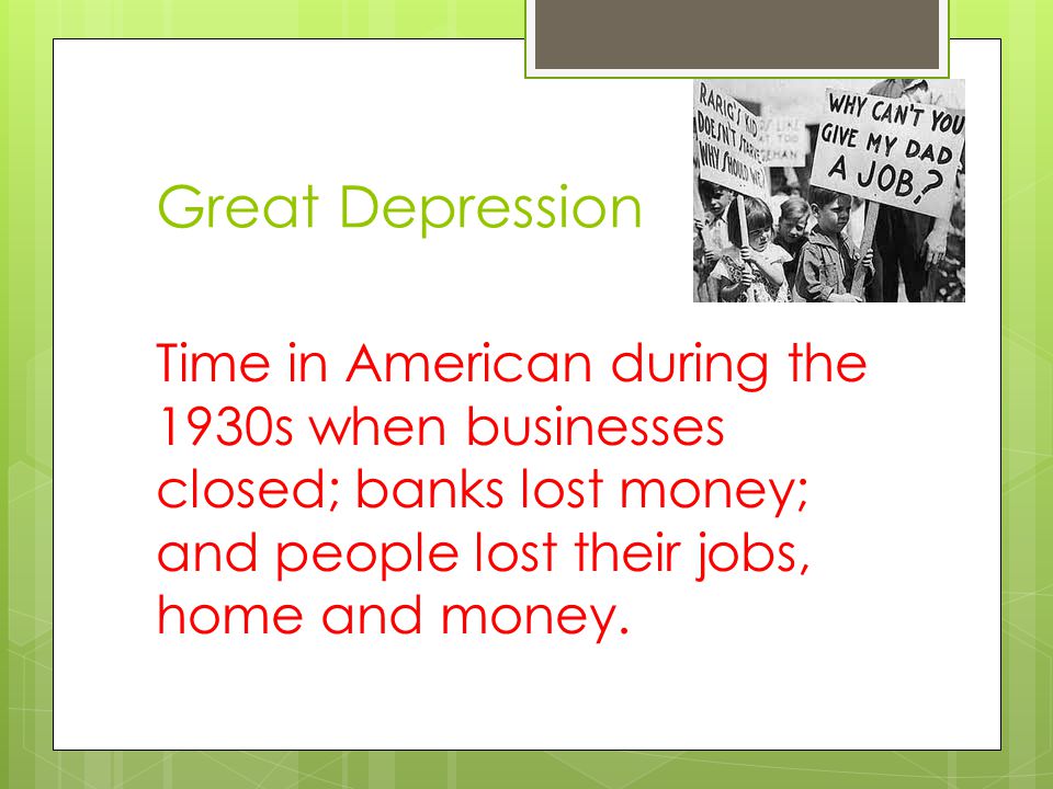 Great Depression Time in American during the 1930s when businesses closed; banks lost money; and people lost their jobs, home and money.