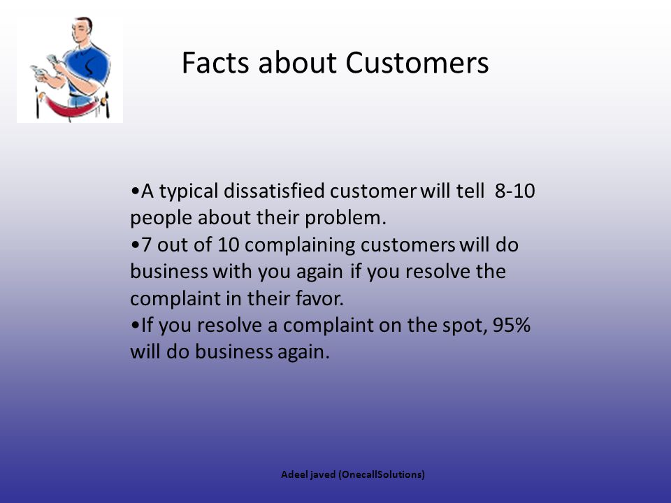 Facts about Customers A typical dissatisfied customer will tell 8-10 people about their problem.