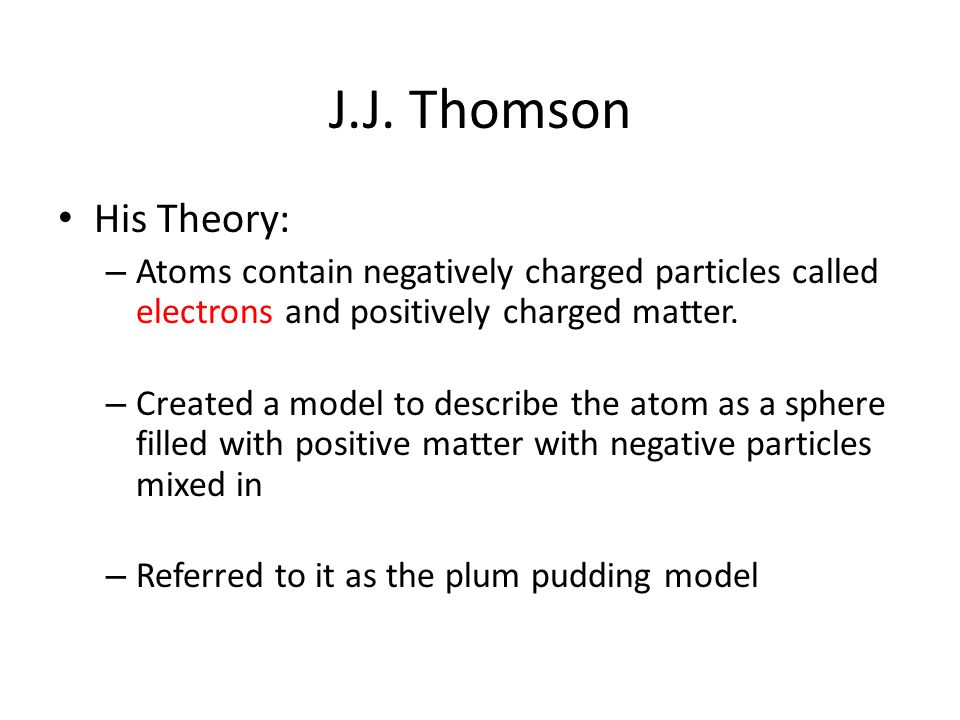 J.J. Thomson His Theory: Atoms contain negatively charged particles called electrons and positively charged matter.