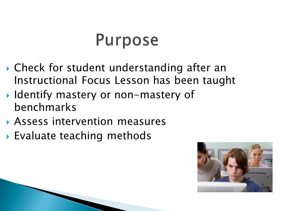 Purpose Check for student understanding after an Instructional Focus Lesson has been taught. Identify mastery or non-mastery of benchmarks.